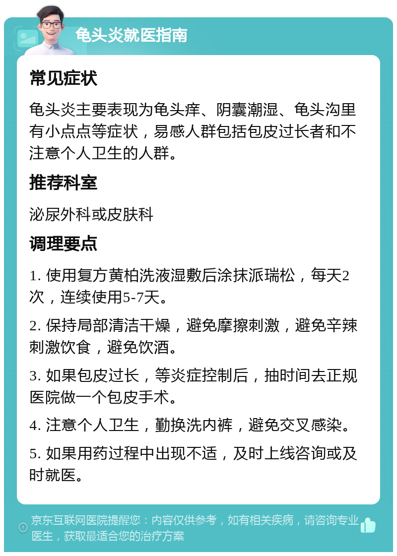 龟头炎就医指南 常见症状 龟头炎主要表现为龟头痒、阴囊潮湿、龟头沟里有小点点等症状，易感人群包括包皮过长者和不注意个人卫生的人群。 推荐科室 泌尿外科或皮肤科 调理要点 1. 使用复方黄柏洗液湿敷后涂抹派瑞松，每天2次，连续使用5-7天。 2. 保持局部清洁干燥，避免摩擦刺激，避免辛辣刺激饮食，避免饮酒。 3. 如果包皮过长，等炎症控制后，抽时间去正规医院做一个包皮手术。 4. 注意个人卫生，勤换洗内裤，避免交叉感染。 5. 如果用药过程中出现不适，及时上线咨询或及时就医。