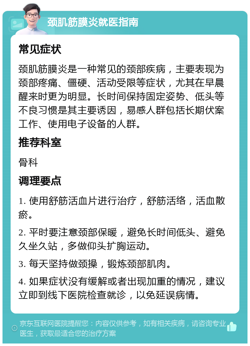 颈肌筋膜炎就医指南 常见症状 颈肌筋膜炎是一种常见的颈部疾病，主要表现为颈部疼痛、僵硬、活动受限等症状，尤其在早晨醒来时更为明显。长时间保持固定姿势、低头等不良习惯是其主要诱因，易感人群包括长期伏案工作、使用电子设备的人群。 推荐科室 骨科 调理要点 1. 使用舒筋活血片进行治疗，舒筋活络，活血散瘀。 2. 平时要注意颈部保暖，避免长时间低头、避免久坐久站，多做仰头扩胸运动。 3. 每天坚持做颈操，锻炼颈部肌肉。 4. 如果症状没有缓解或者出现加重的情况，建议立即到线下医院检查就诊，以免延误病情。