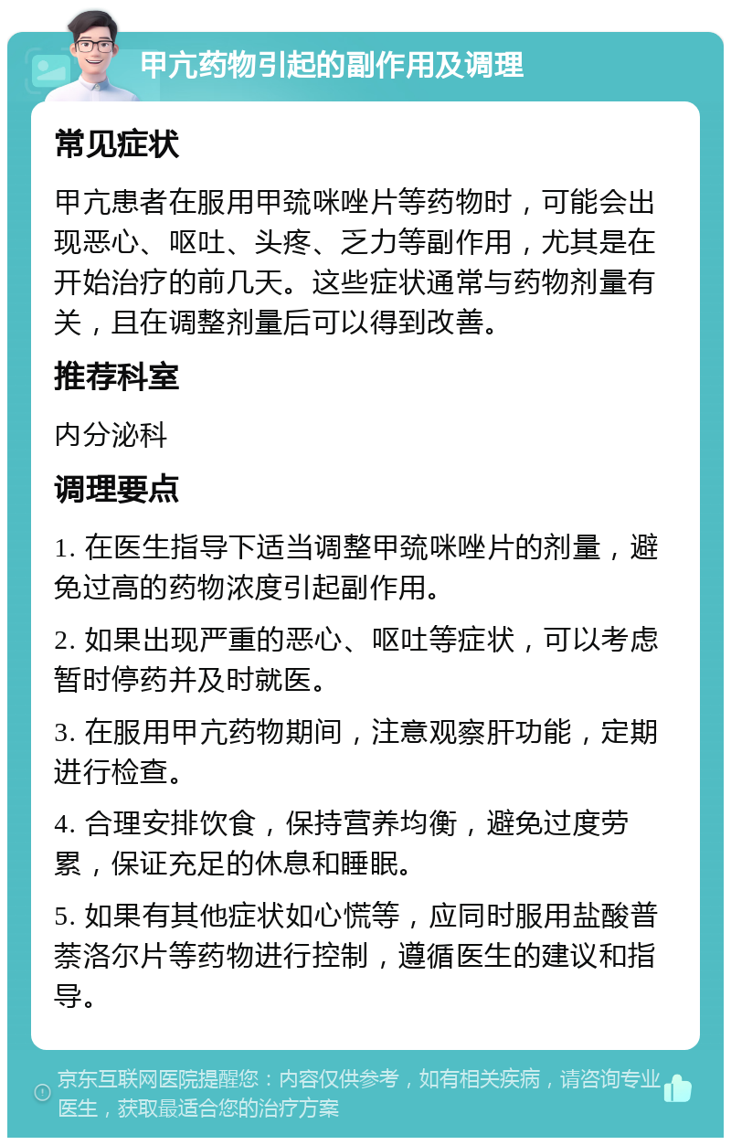 甲亢药物引起的副作用及调理 常见症状 甲亢患者在服用甲巯咪唑片等药物时，可能会出现恶心、呕吐、头疼、乏力等副作用，尤其是在开始治疗的前几天。这些症状通常与药物剂量有关，且在调整剂量后可以得到改善。 推荐科室 内分泌科 调理要点 1. 在医生指导下适当调整甲巯咪唑片的剂量，避免过高的药物浓度引起副作用。 2. 如果出现严重的恶心、呕吐等症状，可以考虑暂时停药并及时就医。 3. 在服用甲亢药物期间，注意观察肝功能，定期进行检查。 4. 合理安排饮食，保持营养均衡，避免过度劳累，保证充足的休息和睡眠。 5. 如果有其他症状如心慌等，应同时服用盐酸普萘洛尔片等药物进行控制，遵循医生的建议和指导。