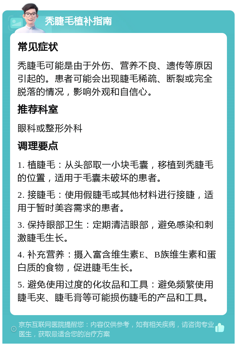 秃睫毛植补指南 常见症状 秃睫毛可能是由于外伤、营养不良、遗传等原因引起的。患者可能会出现睫毛稀疏、断裂或完全脱落的情况，影响外观和自信心。 推荐科室 眼科或整形外科 调理要点 1. 植睫毛：从头部取一小块毛囊，移植到秃睫毛的位置，适用于毛囊未破坏的患者。 2. 接睫毛：使用假睫毛或其他材料进行接睫，适用于暂时美容需求的患者。 3. 保持眼部卫生：定期清洁眼部，避免感染和刺激睫毛生长。 4. 补充营养：摄入富含维生素E、B族维生素和蛋白质的食物，促进睫毛生长。 5. 避免使用过度的化妆品和工具：避免频繁使用睫毛夹、睫毛膏等可能损伤睫毛的产品和工具。