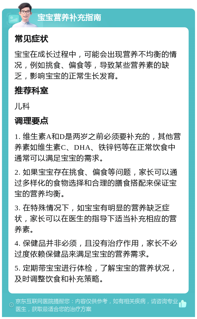 宝宝营养补充指南 常见症状 宝宝在成长过程中，可能会出现营养不均衡的情况，例如挑食、偏食等，导致某些营养素的缺乏，影响宝宝的正常生长发育。 推荐科室 儿科 调理要点 1. 维生素A和D是两岁之前必须要补充的，其他营养素如维生素C、DHA、铁锌钙等在正常饮食中通常可以满足宝宝的需求。 2. 如果宝宝存在挑食、偏食等问题，家长可以通过多样化的食物选择和合理的膳食搭配来保证宝宝的营养均衡。 3. 在特殊情况下，如宝宝有明显的营养缺乏症状，家长可以在医生的指导下适当补充相应的营养素。 4. 保健品并非必须，且没有治疗作用，家长不必过度依赖保健品来满足宝宝的营养需求。 5. 定期带宝宝进行体检，了解宝宝的营养状况，及时调整饮食和补充策略。