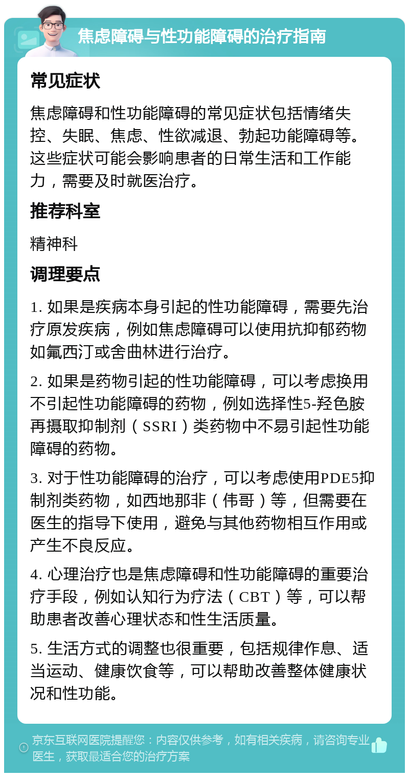 焦虑障碍与性功能障碍的治疗指南 常见症状 焦虑障碍和性功能障碍的常见症状包括情绪失控、失眠、焦虑、性欲减退、勃起功能障碍等。这些症状可能会影响患者的日常生活和工作能力，需要及时就医治疗。 推荐科室 精神科 调理要点 1. 如果是疾病本身引起的性功能障碍，需要先治疗原发疾病，例如焦虑障碍可以使用抗抑郁药物如氟西汀或舍曲林进行治疗。 2. 如果是药物引起的性功能障碍，可以考虑换用不引起性功能障碍的药物，例如选择性5-羟色胺再摄取抑制剂（SSRI）类药物中不易引起性功能障碍的药物。 3. 对于性功能障碍的治疗，可以考虑使用PDE5抑制剂类药物，如西地那非（伟哥）等，但需要在医生的指导下使用，避免与其他药物相互作用或产生不良反应。 4. 心理治疗也是焦虑障碍和性功能障碍的重要治疗手段，例如认知行为疗法（CBT）等，可以帮助患者改善心理状态和性生活质量。 5. 生活方式的调整也很重要，包括规律作息、适当运动、健康饮食等，可以帮助改善整体健康状况和性功能。