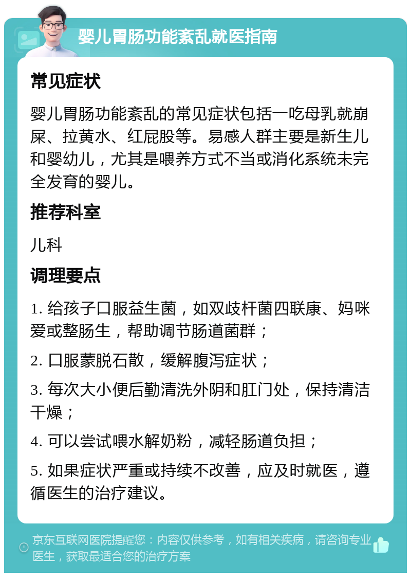 婴儿胃肠功能紊乱就医指南 常见症状 婴儿胃肠功能紊乱的常见症状包括一吃母乳就崩屎、拉黄水、红屁股等。易感人群主要是新生儿和婴幼儿，尤其是喂养方式不当或消化系统未完全发育的婴儿。 推荐科室 儿科 调理要点 1. 给孩子口服益生菌，如双歧杆菌四联康、妈咪爱或整肠生，帮助调节肠道菌群； 2. 口服蒙脱石散，缓解腹泻症状； 3. 每次大小便后勤清洗外阴和肛门处，保持清洁干燥； 4. 可以尝试喂水解奶粉，减轻肠道负担； 5. 如果症状严重或持续不改善，应及时就医，遵循医生的治疗建议。