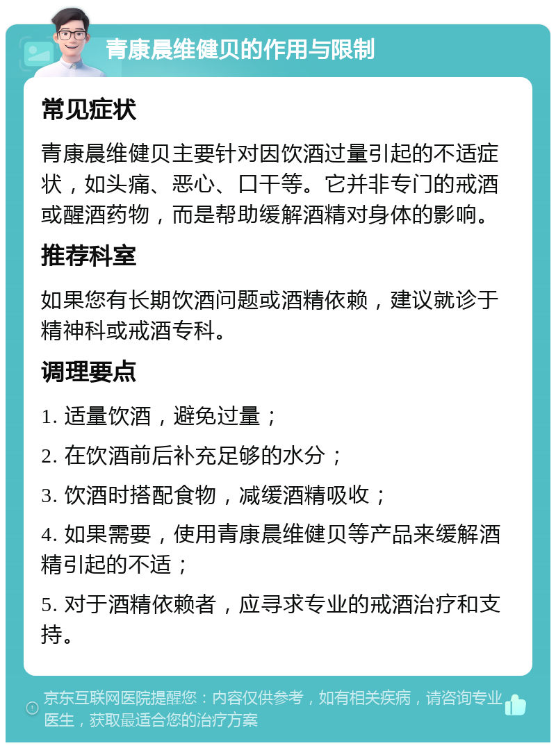 青康晨维健贝的作用与限制 常见症状 青康晨维健贝主要针对因饮酒过量引起的不适症状，如头痛、恶心、口干等。它并非专门的戒酒或醒酒药物，而是帮助缓解酒精对身体的影响。 推荐科室 如果您有长期饮酒问题或酒精依赖，建议就诊于精神科或戒酒专科。 调理要点 1. 适量饮酒，避免过量； 2. 在饮酒前后补充足够的水分； 3. 饮酒时搭配食物，减缓酒精吸收； 4. 如果需要，使用青康晨维健贝等产品来缓解酒精引起的不适； 5. 对于酒精依赖者，应寻求专业的戒酒治疗和支持。