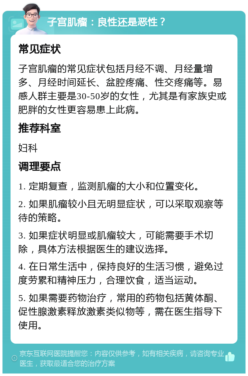 子宫肌瘤：良性还是恶性？ 常见症状 子宫肌瘤的常见症状包括月经不调、月经量增多、月经时间延长、盆腔疼痛、性交疼痛等。易感人群主要是30-50岁的女性，尤其是有家族史或肥胖的女性更容易患上此病。 推荐科室 妇科 调理要点 1. 定期复查，监测肌瘤的大小和位置变化。 2. 如果肌瘤较小且无明显症状，可以采取观察等待的策略。 3. 如果症状明显或肌瘤较大，可能需要手术切除，具体方法根据医生的建议选择。 4. 在日常生活中，保持良好的生活习惯，避免过度劳累和精神压力，合理饮食，适当运动。 5. 如果需要药物治疗，常用的药物包括黄体酮、促性腺激素释放激素类似物等，需在医生指导下使用。