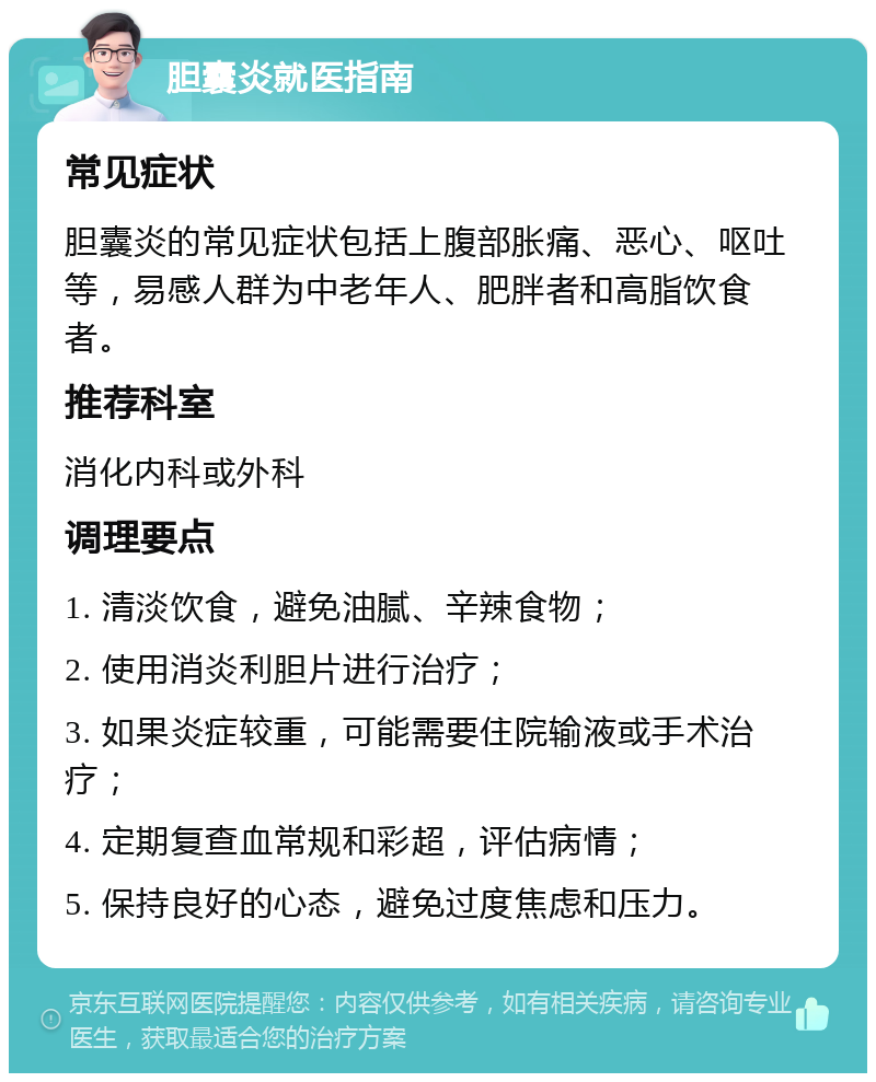 胆囊炎就医指南 常见症状 胆囊炎的常见症状包括上腹部胀痛、恶心、呕吐等，易感人群为中老年人、肥胖者和高脂饮食者。 推荐科室 消化内科或外科 调理要点 1. 清淡饮食，避免油腻、辛辣食物； 2. 使用消炎利胆片进行治疗； 3. 如果炎症较重，可能需要住院输液或手术治疗； 4. 定期复查血常规和彩超，评估病情； 5. 保持良好的心态，避免过度焦虑和压力。