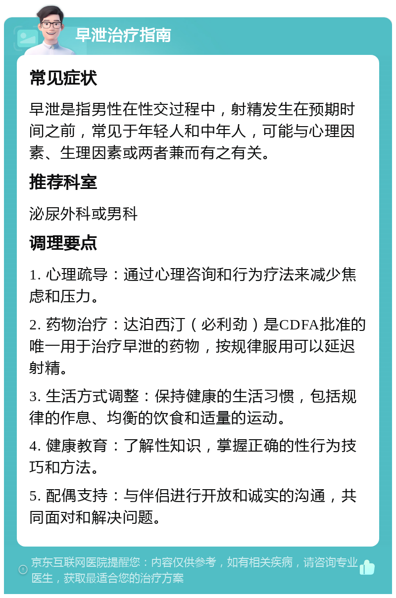 早泄治疗指南 常见症状 早泄是指男性在性交过程中，射精发生在预期时间之前，常见于年轻人和中年人，可能与心理因素、生理因素或两者兼而有之有关。 推荐科室 泌尿外科或男科 调理要点 1. 心理疏导：通过心理咨询和行为疗法来减少焦虑和压力。 2. 药物治疗：达泊西汀（必利劲）是CDFA批准的唯一用于治疗早泄的药物，按规律服用可以延迟射精。 3. 生活方式调整：保持健康的生活习惯，包括规律的作息、均衡的饮食和适量的运动。 4. 健康教育：了解性知识，掌握正确的性行为技巧和方法。 5. 配偶支持：与伴侣进行开放和诚实的沟通，共同面对和解决问题。