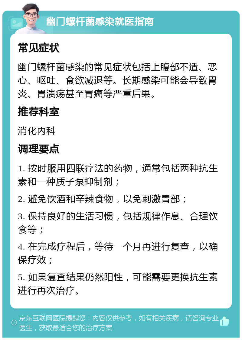 幽门螺杆菌感染就医指南 常见症状 幽门螺杆菌感染的常见症状包括上腹部不适、恶心、呕吐、食欲减退等。长期感染可能会导致胃炎、胃溃疡甚至胃癌等严重后果。 推荐科室 消化内科 调理要点 1. 按时服用四联疗法的药物，通常包括两种抗生素和一种质子泵抑制剂； 2. 避免饮酒和辛辣食物，以免刺激胃部； 3. 保持良好的生活习惯，包括规律作息、合理饮食等； 4. 在完成疗程后，等待一个月再进行复查，以确保疗效； 5. 如果复查结果仍然阳性，可能需要更换抗生素进行再次治疗。