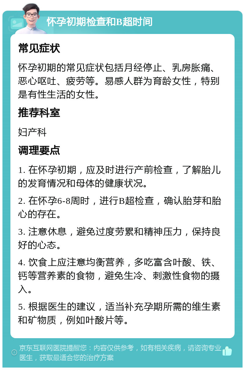 怀孕初期检查和B超时间 常见症状 怀孕初期的常见症状包括月经停止、乳房胀痛、恶心呕吐、疲劳等。易感人群为育龄女性，特别是有性生活的女性。 推荐科室 妇产科 调理要点 1. 在怀孕初期，应及时进行产前检查，了解胎儿的发育情况和母体的健康状况。 2. 在怀孕6-8周时，进行B超检查，确认胎芽和胎心的存在。 3. 注意休息，避免过度劳累和精神压力，保持良好的心态。 4. 饮食上应注意均衡营养，多吃富含叶酸、铁、钙等营养素的食物，避免生冷、刺激性食物的摄入。 5. 根据医生的建议，适当补充孕期所需的维生素和矿物质，例如叶酸片等。