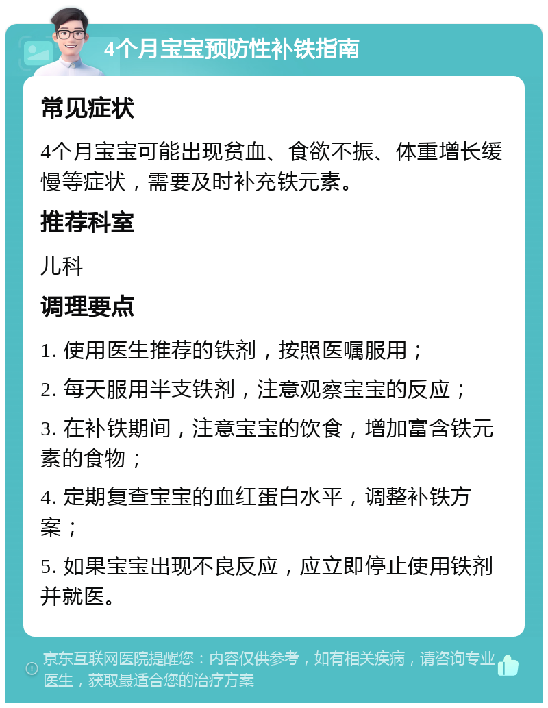 4个月宝宝预防性补铁指南 常见症状 4个月宝宝可能出现贫血、食欲不振、体重增长缓慢等症状，需要及时补充铁元素。 推荐科室 儿科 调理要点 1. 使用医生推荐的铁剂，按照医嘱服用； 2. 每天服用半支铁剂，注意观察宝宝的反应； 3. 在补铁期间，注意宝宝的饮食，增加富含铁元素的食物； 4. 定期复查宝宝的血红蛋白水平，调整补铁方案； 5. 如果宝宝出现不良反应，应立即停止使用铁剂并就医。