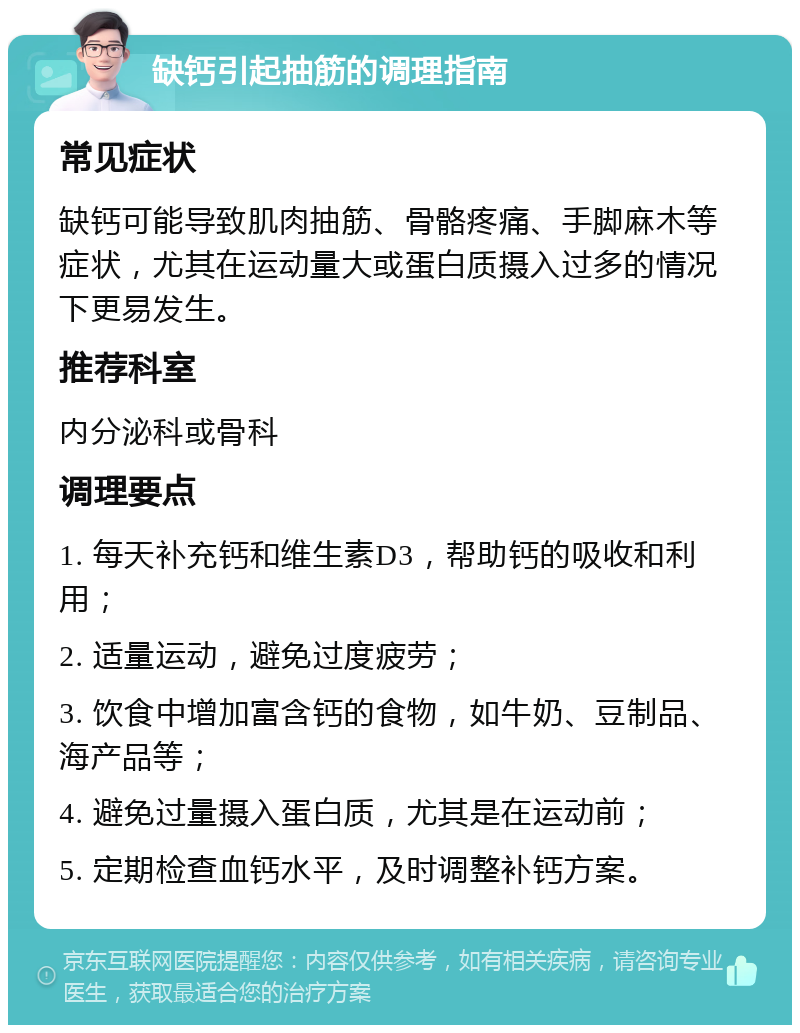 缺钙引起抽筋的调理指南 常见症状 缺钙可能导致肌肉抽筋、骨骼疼痛、手脚麻木等症状，尤其在运动量大或蛋白质摄入过多的情况下更易发生。 推荐科室 内分泌科或骨科 调理要点 1. 每天补充钙和维生素D3，帮助钙的吸收和利用； 2. 适量运动，避免过度疲劳； 3. 饮食中增加富含钙的食物，如牛奶、豆制品、海产品等； 4. 避免过量摄入蛋白质，尤其是在运动前； 5. 定期检查血钙水平，及时调整补钙方案。