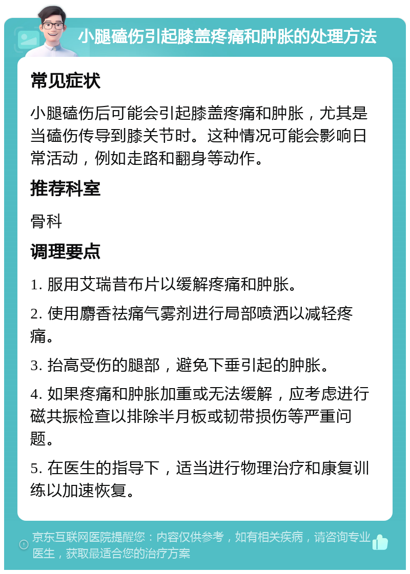 小腿磕伤引起膝盖疼痛和肿胀的处理方法 常见症状 小腿磕伤后可能会引起膝盖疼痛和肿胀，尤其是当磕伤传导到膝关节时。这种情况可能会影响日常活动，例如走路和翻身等动作。 推荐科室 骨科 调理要点 1. 服用艾瑞昔布片以缓解疼痛和肿胀。 2. 使用麝香祛痛气雾剂进行局部喷洒以减轻疼痛。 3. 抬高受伤的腿部，避免下垂引起的肿胀。 4. 如果疼痛和肿胀加重或无法缓解，应考虑进行磁共振检查以排除半月板或韧带损伤等严重问题。 5. 在医生的指导下，适当进行物理治疗和康复训练以加速恢复。