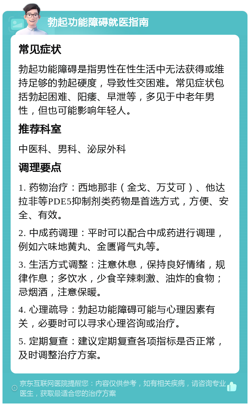 勃起功能障碍就医指南 常见症状 勃起功能障碍是指男性在性生活中无法获得或维持足够的勃起硬度，导致性交困难。常见症状包括勃起困难、阳痿、早泄等，多见于中老年男性，但也可能影响年轻人。 推荐科室 中医科、男科、泌尿外科 调理要点 1. 药物治疗：西地那非（金戈、万艾可）、他达拉非等PDE5抑制剂类药物是首选方式，方便、安全、有效。 2. 中成药调理：平时可以配合中成药进行调理，例如六味地黄丸、金匮肾气丸等。 3. 生活方式调整：注意休息，保持良好情绪，规律作息；多饮水，少食辛辣刺激、油炸的食物；忌烟酒，注意保暖。 4. 心理疏导：勃起功能障碍可能与心理因素有关，必要时可以寻求心理咨询或治疗。 5. 定期复查：建议定期复查各项指标是否正常，及时调整治疗方案。