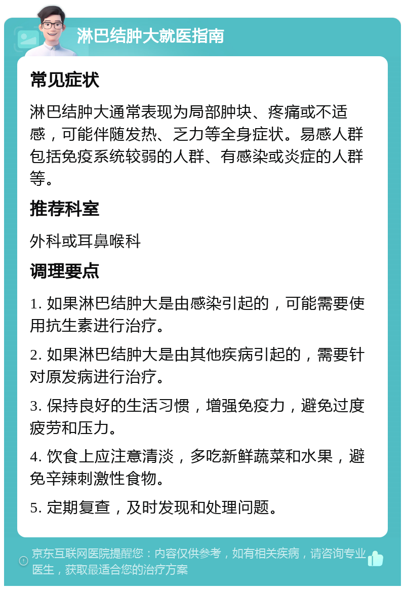 淋巴结肿大就医指南 常见症状 淋巴结肿大通常表现为局部肿块、疼痛或不适感，可能伴随发热、乏力等全身症状。易感人群包括免疫系统较弱的人群、有感染或炎症的人群等。 推荐科室 外科或耳鼻喉科 调理要点 1. 如果淋巴结肿大是由感染引起的，可能需要使用抗生素进行治疗。 2. 如果淋巴结肿大是由其他疾病引起的，需要针对原发病进行治疗。 3. 保持良好的生活习惯，增强免疫力，避免过度疲劳和压力。 4. 饮食上应注意清淡，多吃新鲜蔬菜和水果，避免辛辣刺激性食物。 5. 定期复查，及时发现和处理问题。