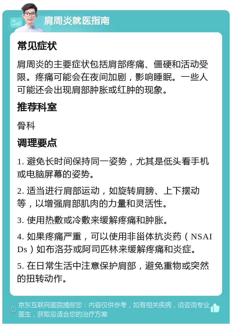 肩周炎就医指南 常见症状 肩周炎的主要症状包括肩部疼痛、僵硬和活动受限。疼痛可能会在夜间加剧，影响睡眠。一些人可能还会出现肩部肿胀或红肿的现象。 推荐科室 骨科 调理要点 1. 避免长时间保持同一姿势，尤其是低头看手机或电脑屏幕的姿势。 2. 适当进行肩部运动，如旋转肩膀、上下摆动等，以增强肩部肌肉的力量和灵活性。 3. 使用热敷或冷敷来缓解疼痛和肿胀。 4. 如果疼痛严重，可以使用非甾体抗炎药（NSAIDs）如布洛芬或阿司匹林来缓解疼痛和炎症。 5. 在日常生活中注意保护肩部，避免重物或突然的扭转动作。