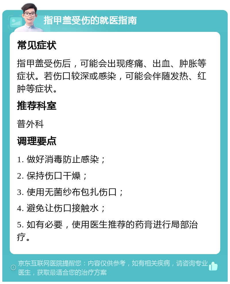 指甲盖受伤的就医指南 常见症状 指甲盖受伤后，可能会出现疼痛、出血、肿胀等症状。若伤口较深或感染，可能会伴随发热、红肿等症状。 推荐科室 普外科 调理要点 1. 做好消毒防止感染； 2. 保持伤口干燥； 3. 使用无菌纱布包扎伤口； 4. 避免让伤口接触水； 5. 如有必要，使用医生推荐的药膏进行局部治疗。