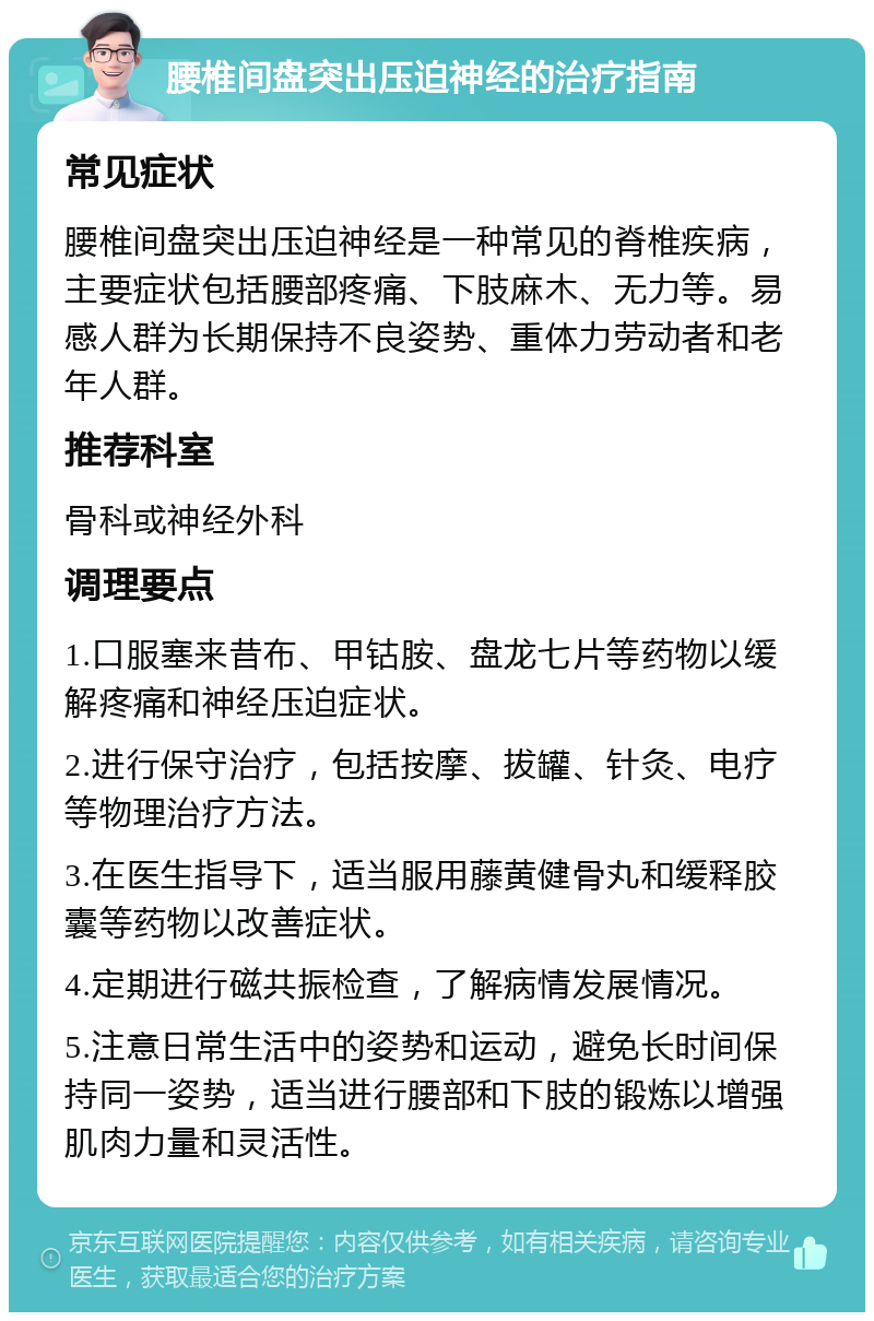 腰椎间盘突出压迫神经的治疗指南 常见症状 腰椎间盘突出压迫神经是一种常见的脊椎疾病，主要症状包括腰部疼痛、下肢麻木、无力等。易感人群为长期保持不良姿势、重体力劳动者和老年人群。 推荐科室 骨科或神经外科 调理要点 1.口服塞来昔布、甲钴胺、盘龙七片等药物以缓解疼痛和神经压迫症状。 2.进行保守治疗，包括按摩、拔罐、针灸、电疗等物理治疗方法。 3.在医生指导下，适当服用藤黄健骨丸和缓释胶囊等药物以改善症状。 4.定期进行磁共振检查，了解病情发展情况。 5.注意日常生活中的姿势和运动，避免长时间保持同一姿势，适当进行腰部和下肢的锻炼以增强肌肉力量和灵活性。