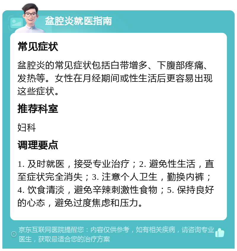 盆腔炎就医指南 常见症状 盆腔炎的常见症状包括白带增多、下腹部疼痛、发热等。女性在月经期间或性生活后更容易出现这些症状。 推荐科室 妇科 调理要点 1. 及时就医，接受专业治疗；2. 避免性生活，直至症状完全消失；3. 注意个人卫生，勤换内裤；4. 饮食清淡，避免辛辣刺激性食物；5. 保持良好的心态，避免过度焦虑和压力。