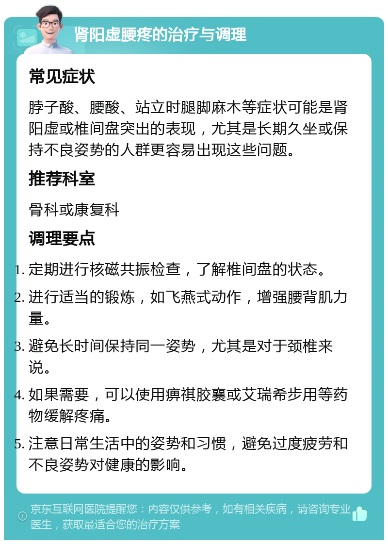 肾阳虚腰疼的治疗与调理 常见症状 脖子酸、腰酸、站立时腿脚麻木等症状可能是肾阳虚或椎间盘突出的表现，尤其是长期久坐或保持不良姿势的人群更容易出现这些问题。 推荐科室 骨科或康复科 调理要点 定期进行核磁共振检查，了解椎间盘的状态。 进行适当的锻炼，如飞燕式动作，增强腰背肌力量。 避免长时间保持同一姿势，尤其是对于颈椎来说。 如果需要，可以使用痹祺胶襄或艾瑞希步用等药物缓解疼痛。 注意日常生活中的姿势和习惯，避免过度疲劳和不良姿势对健康的影响。