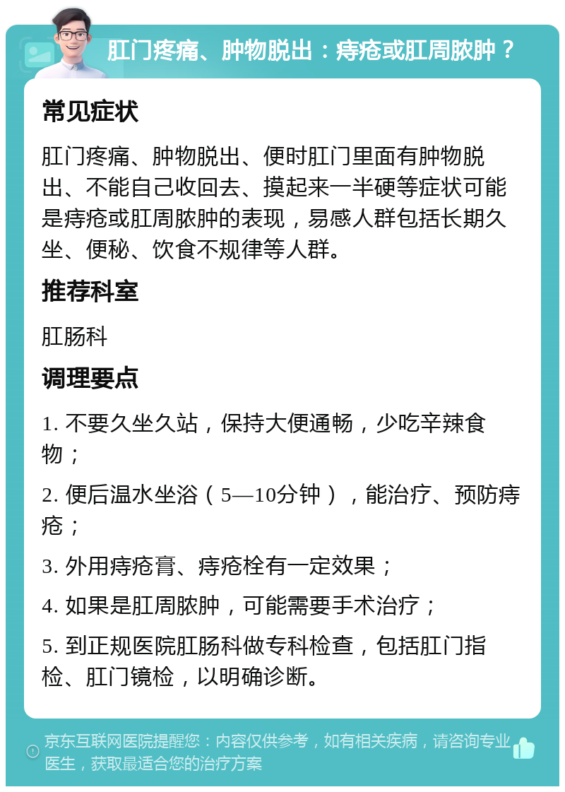 肛门疼痛、肿物脱出：痔疮或肛周脓肿？ 常见症状 肛门疼痛、肿物脱出、便时肛门里面有肿物脱出、不能自己收回去、摸起来一半硬等症状可能是痔疮或肛周脓肿的表现，易感人群包括长期久坐、便秘、饮食不规律等人群。 推荐科室 肛肠科 调理要点 1. 不要久坐久站，保持大便通畅，少吃辛辣食物； 2. 便后温水坐浴（5—10分钟），能治疗、预防痔疮； 3. 外用痔疮膏、痔疮栓有一定效果； 4. 如果是肛周脓肿，可能需要手术治疗； 5. 到正规医院肛肠科做专科检查，包括肛门指检、肛门镜检，以明确诊断。