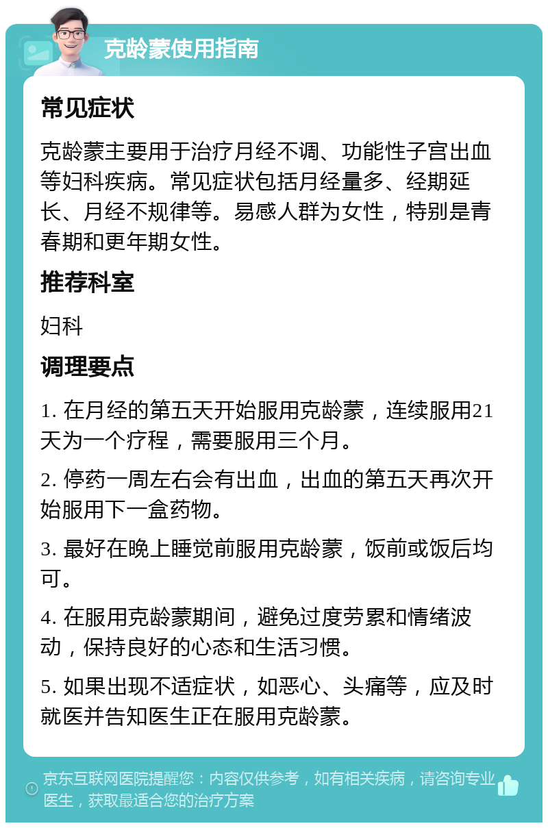 克龄蒙使用指南 常见症状 克龄蒙主要用于治疗月经不调、功能性子宫出血等妇科疾病。常见症状包括月经量多、经期延长、月经不规律等。易感人群为女性，特别是青春期和更年期女性。 推荐科室 妇科 调理要点 1. 在月经的第五天开始服用克龄蒙，连续服用21天为一个疗程，需要服用三个月。 2. 停药一周左右会有出血，出血的第五天再次开始服用下一盒药物。 3. 最好在晚上睡觉前服用克龄蒙，饭前或饭后均可。 4. 在服用克龄蒙期间，避免过度劳累和情绪波动，保持良好的心态和生活习惯。 5. 如果出现不适症状，如恶心、头痛等，应及时就医并告知医生正在服用克龄蒙。