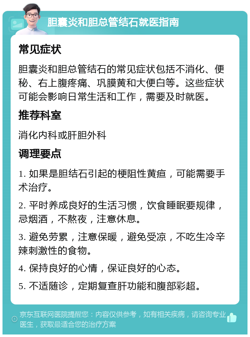 胆囊炎和胆总管结石就医指南 常见症状 胆囊炎和胆总管结石的常见症状包括不消化、便秘、右上腹疼痛、巩膜黄和大便白等。这些症状可能会影响日常生活和工作，需要及时就医。 推荐科室 消化内科或肝胆外科 调理要点 1. 如果是胆结石引起的梗阻性黄疸，可能需要手术治疗。 2. 平时养成良好的生活习惯，饮食睡眠要规律，忌烟酒，不熬夜，注意休息。 3. 避免劳累，注意保暖，避免受凉，不吃生冷辛辣刺激性的食物。 4. 保持良好的心情，保证良好的心态。 5. 不适随诊，定期复查肝功能和腹部彩超。