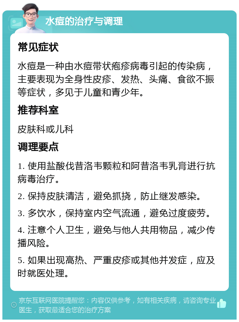 水痘的治疗与调理 常见症状 水痘是一种由水痘带状疱疹病毒引起的传染病，主要表现为全身性皮疹、发热、头痛、食欲不振等症状，多见于儿童和青少年。 推荐科室 皮肤科或儿科 调理要点 1. 使用盐酸伐昔洛韦颗粒和阿昔洛韦乳膏进行抗病毒治疗。 2. 保持皮肤清洁，避免抓挠，防止继发感染。 3. 多饮水，保持室内空气流通，避免过度疲劳。 4. 注意个人卫生，避免与他人共用物品，减少传播风险。 5. 如果出现高热、严重皮疹或其他并发症，应及时就医处理。