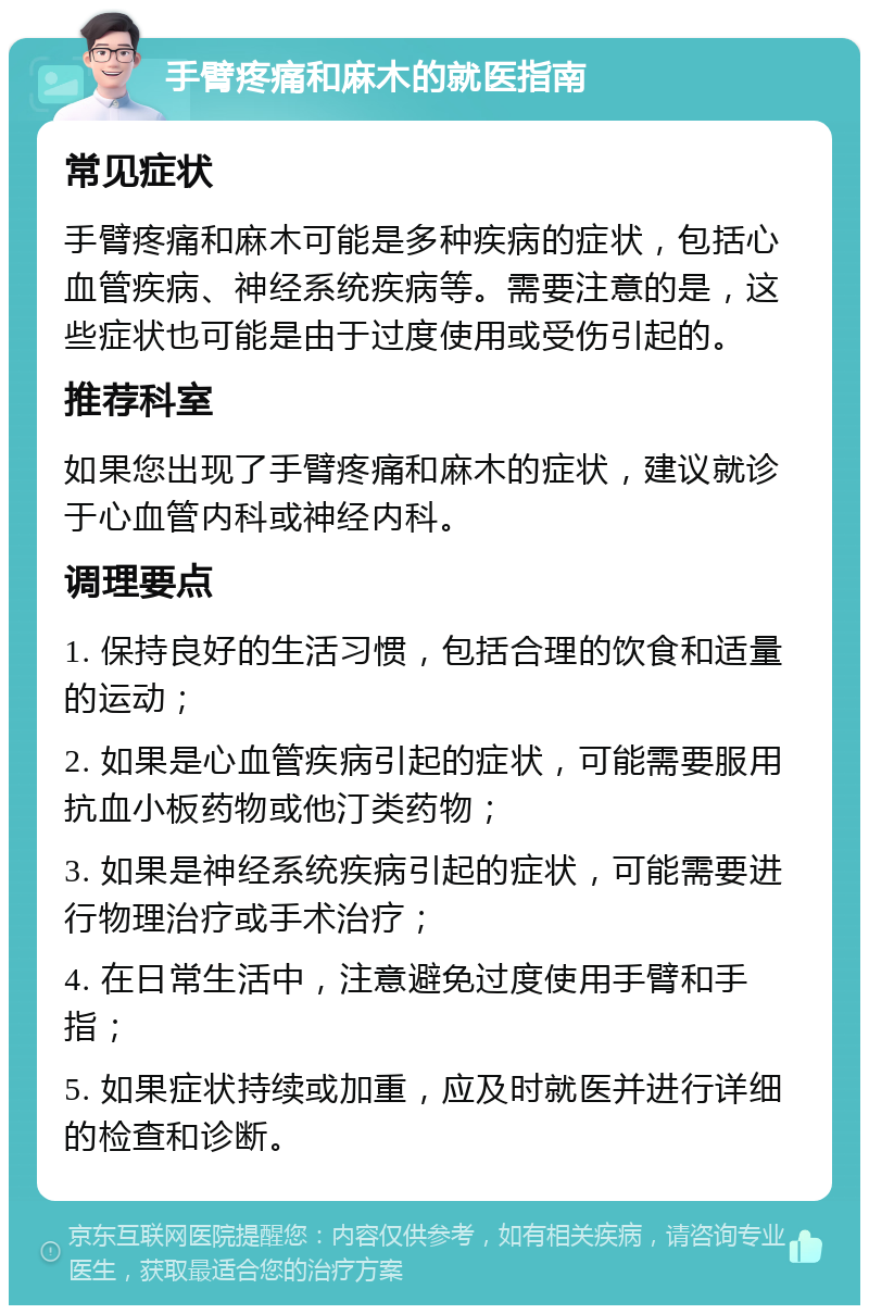 手臂疼痛和麻木的就医指南 常见症状 手臂疼痛和麻木可能是多种疾病的症状，包括心血管疾病、神经系统疾病等。需要注意的是，这些症状也可能是由于过度使用或受伤引起的。 推荐科室 如果您出现了手臂疼痛和麻木的症状，建议就诊于心血管内科或神经内科。 调理要点 1. 保持良好的生活习惯，包括合理的饮食和适量的运动； 2. 如果是心血管疾病引起的症状，可能需要服用抗血小板药物或他汀类药物； 3. 如果是神经系统疾病引起的症状，可能需要进行物理治疗或手术治疗； 4. 在日常生活中，注意避免过度使用手臂和手指； 5. 如果症状持续或加重，应及时就医并进行详细的检查和诊断。