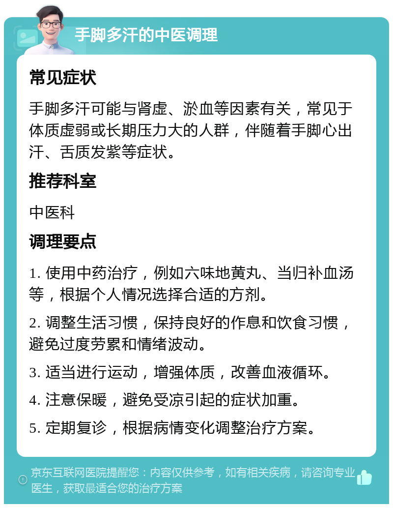 手脚多汗的中医调理 常见症状 手脚多汗可能与肾虚、淤血等因素有关，常见于体质虚弱或长期压力大的人群，伴随着手脚心出汗、舌质发紫等症状。 推荐科室 中医科 调理要点 1. 使用中药治疗，例如六味地黄丸、当归补血汤等，根据个人情况选择合适的方剂。 2. 调整生活习惯，保持良好的作息和饮食习惯，避免过度劳累和情绪波动。 3. 适当进行运动，增强体质，改善血液循环。 4. 注意保暖，避免受凉引起的症状加重。 5. 定期复诊，根据病情变化调整治疗方案。