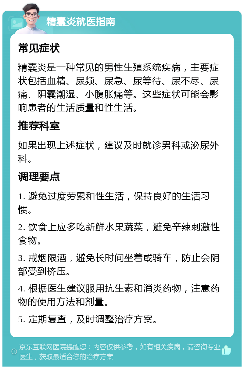 精囊炎就医指南 常见症状 精囊炎是一种常见的男性生殖系统疾病，主要症状包括血精、尿频、尿急、尿等待、尿不尽、尿痛、阴囊潮湿、小腹胀痛等。这些症状可能会影响患者的生活质量和性生活。 推荐科室 如果出现上述症状，建议及时就诊男科或泌尿外科。 调理要点 1. 避免过度劳累和性生活，保持良好的生活习惯。 2. 饮食上应多吃新鲜水果蔬菜，避免辛辣刺激性食物。 3. 戒烟限酒，避免长时间坐着或骑车，防止会阴部受到挤压。 4. 根据医生建议服用抗生素和消炎药物，注意药物的使用方法和剂量。 5. 定期复查，及时调整治疗方案。