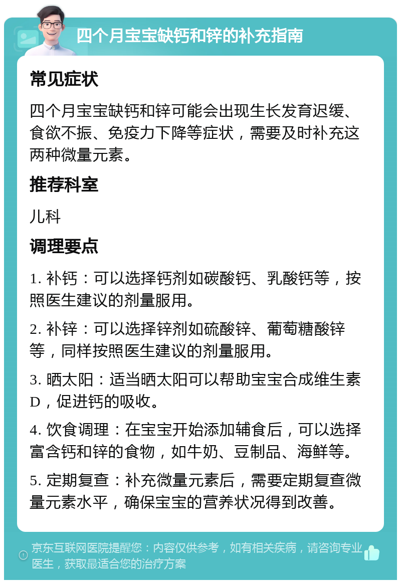 四个月宝宝缺钙和锌的补充指南 常见症状 四个月宝宝缺钙和锌可能会出现生长发育迟缓、食欲不振、免疫力下降等症状，需要及时补充这两种微量元素。 推荐科室 儿科 调理要点 1. 补钙：可以选择钙剂如碳酸钙、乳酸钙等，按照医生建议的剂量服用。 2. 补锌：可以选择锌剂如硫酸锌、葡萄糖酸锌等，同样按照医生建议的剂量服用。 3. 晒太阳：适当晒太阳可以帮助宝宝合成维生素D，促进钙的吸收。 4. 饮食调理：在宝宝开始添加辅食后，可以选择富含钙和锌的食物，如牛奶、豆制品、海鲜等。 5. 定期复查：补充微量元素后，需要定期复查微量元素水平，确保宝宝的营养状况得到改善。