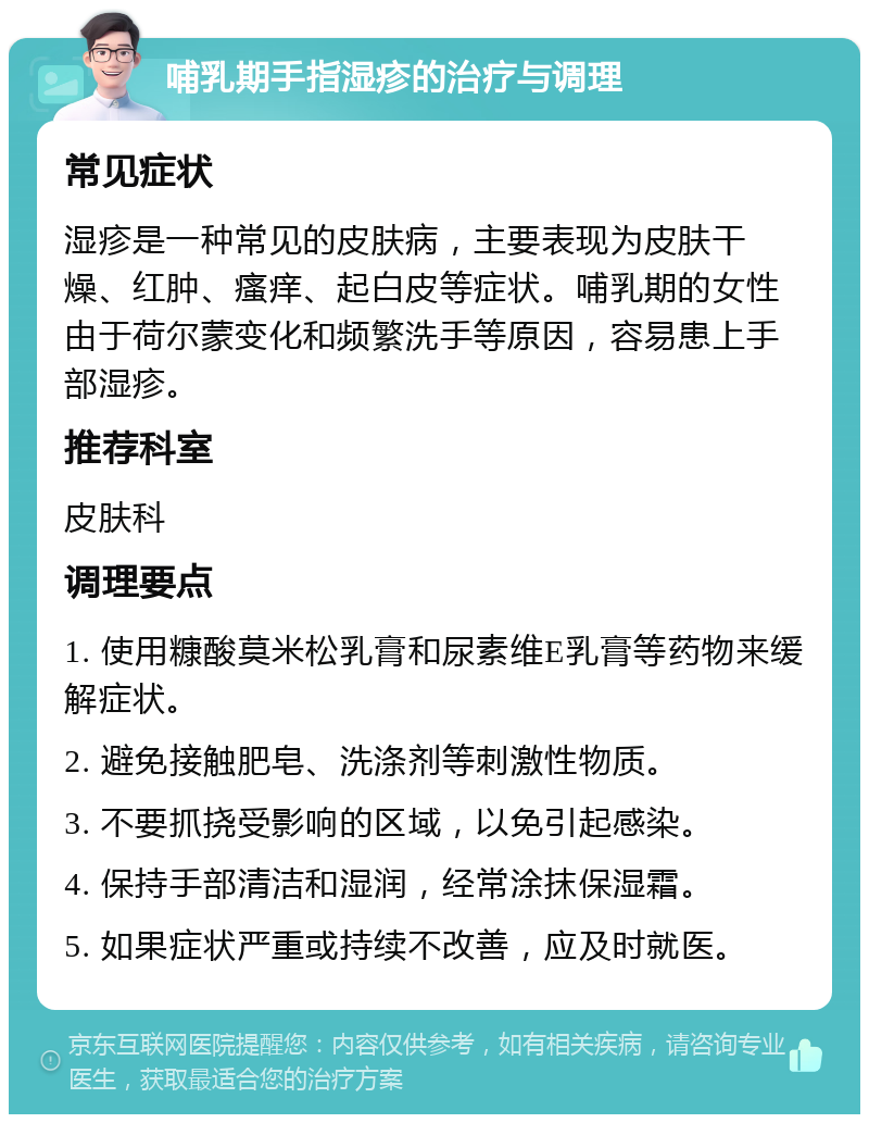 哺乳期手指湿疹的治疗与调理 常见症状 湿疹是一种常见的皮肤病，主要表现为皮肤干燥、红肿、瘙痒、起白皮等症状。哺乳期的女性由于荷尔蒙变化和频繁洗手等原因，容易患上手部湿疹。 推荐科室 皮肤科 调理要点 1. 使用糠酸莫米松乳膏和尿素维E乳膏等药物来缓解症状。 2. 避免接触肥皂、洗涤剂等刺激性物质。 3. 不要抓挠受影响的区域，以免引起感染。 4. 保持手部清洁和湿润，经常涂抹保湿霜。 5. 如果症状严重或持续不改善，应及时就医。