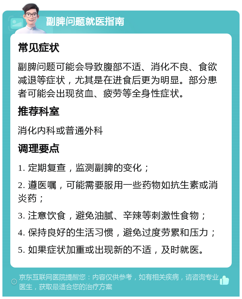 副脾问题就医指南 常见症状 副脾问题可能会导致腹部不适、消化不良、食欲减退等症状，尤其是在进食后更为明显。部分患者可能会出现贫血、疲劳等全身性症状。 推荐科室 消化内科或普通外科 调理要点 1. 定期复查，监测副脾的变化； 2. 遵医嘱，可能需要服用一些药物如抗生素或消炎药； 3. 注意饮食，避免油腻、辛辣等刺激性食物； 4. 保持良好的生活习惯，避免过度劳累和压力； 5. 如果症状加重或出现新的不适，及时就医。