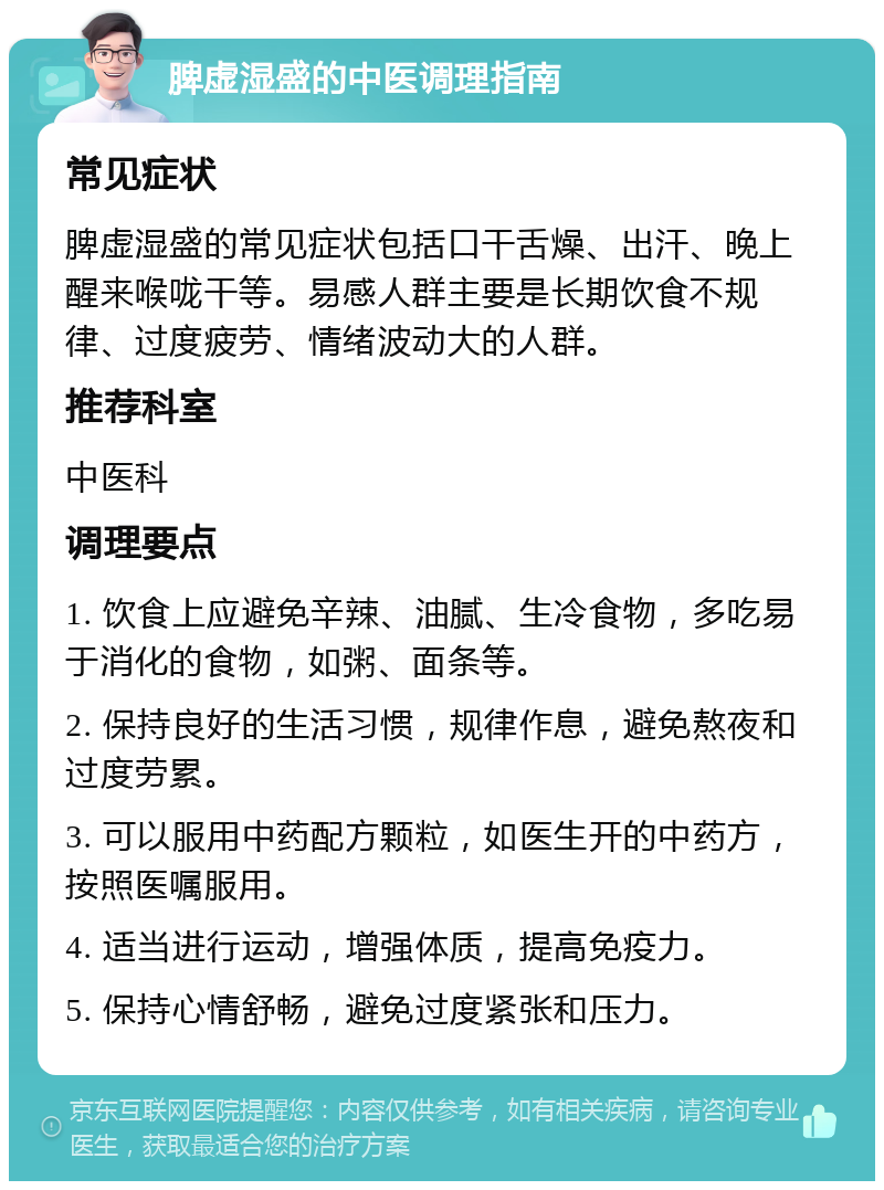 脾虚湿盛的中医调理指南 常见症状 脾虚湿盛的常见症状包括口干舌燥、出汗、晚上醒来喉咙干等。易感人群主要是长期饮食不规律、过度疲劳、情绪波动大的人群。 推荐科室 中医科 调理要点 1. 饮食上应避免辛辣、油腻、生冷食物，多吃易于消化的食物，如粥、面条等。 2. 保持良好的生活习惯，规律作息，避免熬夜和过度劳累。 3. 可以服用中药配方颗粒，如医生开的中药方，按照医嘱服用。 4. 适当进行运动，增强体质，提高免疫力。 5. 保持心情舒畅，避免过度紧张和压力。