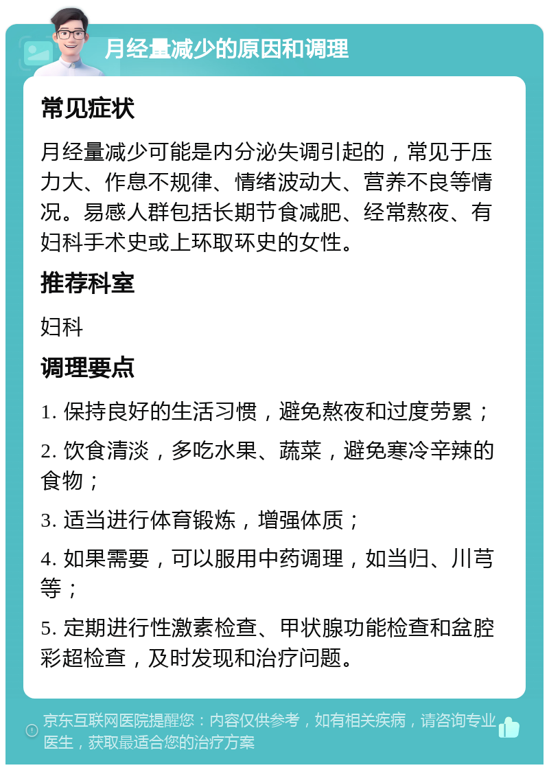 月经量减少的原因和调理 常见症状 月经量减少可能是内分泌失调引起的，常见于压力大、作息不规律、情绪波动大、营养不良等情况。易感人群包括长期节食减肥、经常熬夜、有妇科手术史或上环取环史的女性。 推荐科室 妇科 调理要点 1. 保持良好的生活习惯，避免熬夜和过度劳累； 2. 饮食清淡，多吃水果、蔬菜，避免寒冷辛辣的食物； 3. 适当进行体育锻炼，增强体质； 4. 如果需要，可以服用中药调理，如当归、川芎等； 5. 定期进行性激素检查、甲状腺功能检查和盆腔彩超检查，及时发现和治疗问题。