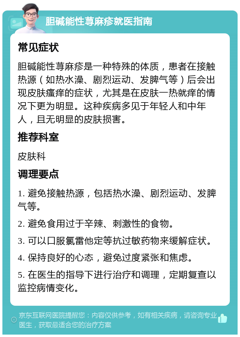 胆碱能性荨麻疹就医指南 常见症状 胆碱能性荨麻疹是一种特殊的体质，患者在接触热源（如热水澡、剧烈运动、发脾气等）后会出现皮肤瘙痒的症状，尤其是在皮肤一热就痒的情况下更为明显。这种疾病多见于年轻人和中年人，且无明显的皮肤损害。 推荐科室 皮肤科 调理要点 1. 避免接触热源，包括热水澡、剧烈运动、发脾气等。 2. 避免食用过于辛辣、刺激性的食物。 3. 可以口服氯雷他定等抗过敏药物来缓解症状。 4. 保持良好的心态，避免过度紧张和焦虑。 5. 在医生的指导下进行治疗和调理，定期复查以监控病情变化。