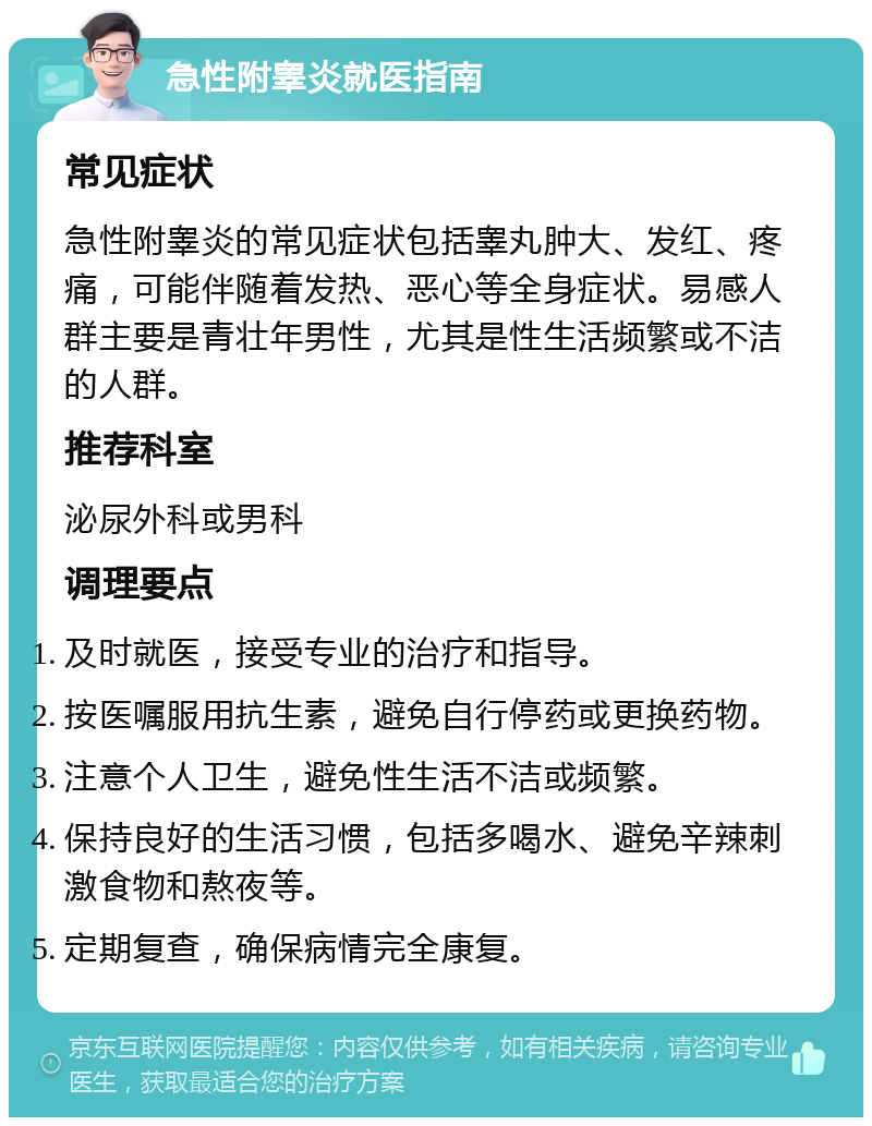 急性附睾炎就医指南 常见症状 急性附睾炎的常见症状包括睾丸肿大、发红、疼痛，可能伴随着发热、恶心等全身症状。易感人群主要是青壮年男性，尤其是性生活频繁或不洁的人群。 推荐科室 泌尿外科或男科 调理要点 及时就医，接受专业的治疗和指导。 按医嘱服用抗生素，避免自行停药或更换药物。 注意个人卫生，避免性生活不洁或频繁。 保持良好的生活习惯，包括多喝水、避免辛辣刺激食物和熬夜等。 定期复查，确保病情完全康复。