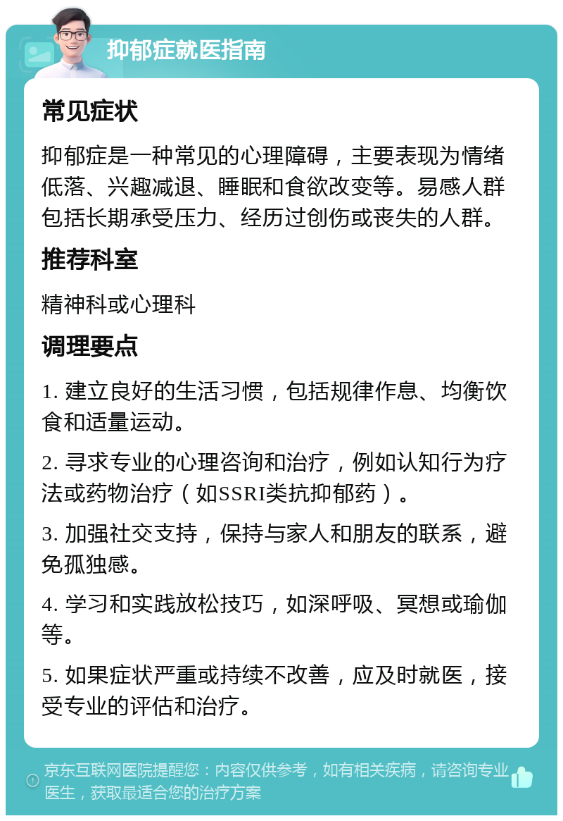 抑郁症就医指南 常见症状 抑郁症是一种常见的心理障碍，主要表现为情绪低落、兴趣减退、睡眠和食欲改变等。易感人群包括长期承受压力、经历过创伤或丧失的人群。 推荐科室 精神科或心理科 调理要点 1. 建立良好的生活习惯，包括规律作息、均衡饮食和适量运动。 2. 寻求专业的心理咨询和治疗，例如认知行为疗法或药物治疗（如SSRI类抗抑郁药）。 3. 加强社交支持，保持与家人和朋友的联系，避免孤独感。 4. 学习和实践放松技巧，如深呼吸、冥想或瑜伽等。 5. 如果症状严重或持续不改善，应及时就医，接受专业的评估和治疗。