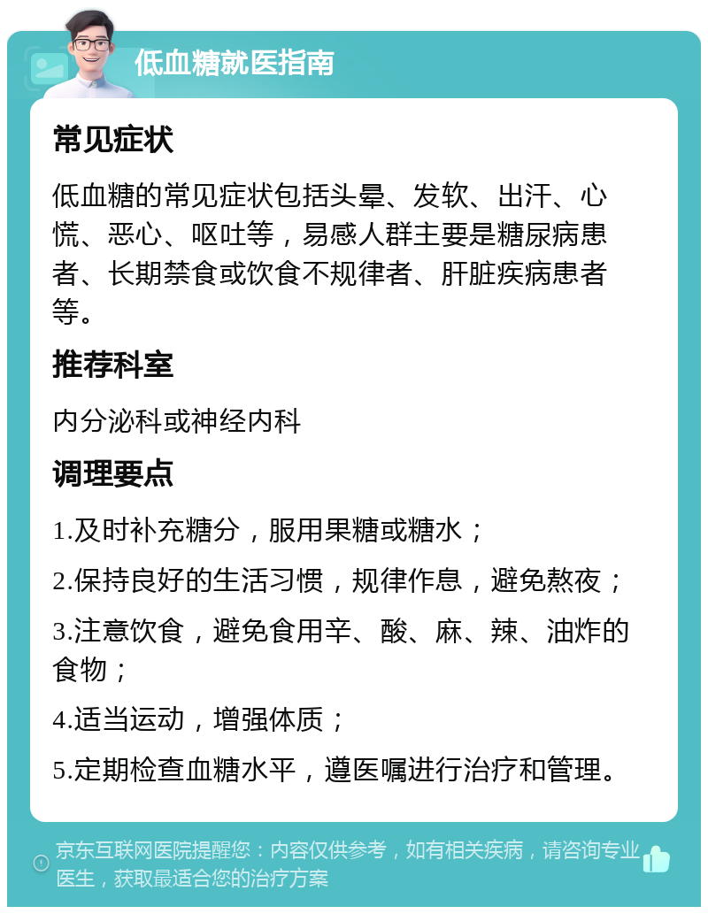 低血糖就医指南 常见症状 低血糖的常见症状包括头晕、发软、出汗、心慌、恶心、呕吐等，易感人群主要是糖尿病患者、长期禁食或饮食不规律者、肝脏疾病患者等。 推荐科室 内分泌科或神经内科 调理要点 1.及时补充糖分，服用果糖或糖水； 2.保持良好的生活习惯，规律作息，避免熬夜； 3.注意饮食，避免食用辛、酸、麻、辣、油炸的食物； 4.适当运动，增强体质； 5.定期检查血糖水平，遵医嘱进行治疗和管理。