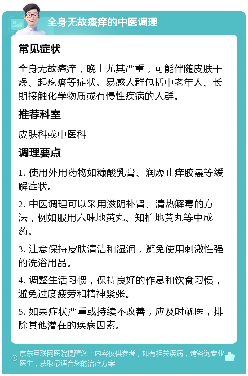 全身无故瘙痒的中医调理 常见症状 全身无故瘙痒，晚上尤其严重，可能伴随皮肤干燥、起疙瘩等症状。易感人群包括中老年人、长期接触化学物质或有慢性疾病的人群。 推荐科室 皮肤科或中医科 调理要点 1. 使用外用药物如糠酸乳膏、润燥止痒胶囊等缓解症状。 2. 中医调理可以采用滋阴补肾、清热解毒的方法，例如服用六味地黄丸、知柏地黄丸等中成药。 3. 注意保持皮肤清洁和湿润，避免使用刺激性强的洗浴用品。 4. 调整生活习惯，保持良好的作息和饮食习惯，避免过度疲劳和精神紧张。 5. 如果症状严重或持续不改善，应及时就医，排除其他潜在的疾病因素。