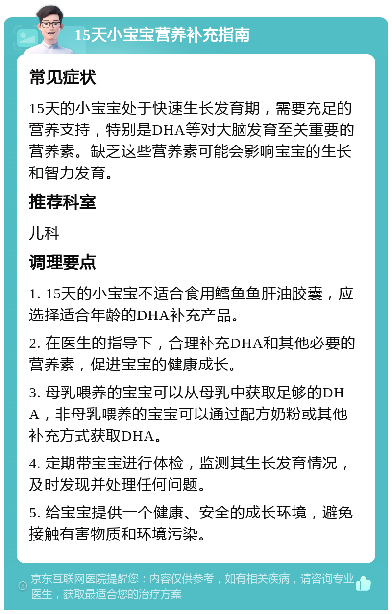 15天小宝宝营养补充指南 常见症状 15天的小宝宝处于快速生长发育期，需要充足的营养支持，特别是DHA等对大脑发育至关重要的营养素。缺乏这些营养素可能会影响宝宝的生长和智力发育。 推荐科室 儿科 调理要点 1. 15天的小宝宝不适合食用鳕鱼鱼肝油胶囊，应选择适合年龄的DHA补充产品。 2. 在医生的指导下，合理补充DHA和其他必要的营养素，促进宝宝的健康成长。 3. 母乳喂养的宝宝可以从母乳中获取足够的DHA，非母乳喂养的宝宝可以通过配方奶粉或其他补充方式获取DHA。 4. 定期带宝宝进行体检，监测其生长发育情况，及时发现并处理任何问题。 5. 给宝宝提供一个健康、安全的成长环境，避免接触有害物质和环境污染。