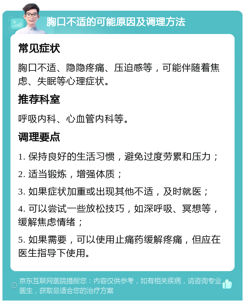 胸口不适的可能原因及调理方法 常见症状 胸口不适、隐隐疼痛、压迫感等，可能伴随着焦虑、失眠等心理症状。 推荐科室 呼吸内科、心血管内科等。 调理要点 1. 保持良好的生活习惯，避免过度劳累和压力； 2. 适当锻炼，增强体质； 3. 如果症状加重或出现其他不适，及时就医； 4. 可以尝试一些放松技巧，如深呼吸、冥想等，缓解焦虑情绪； 5. 如果需要，可以使用止痛药缓解疼痛，但应在医生指导下使用。