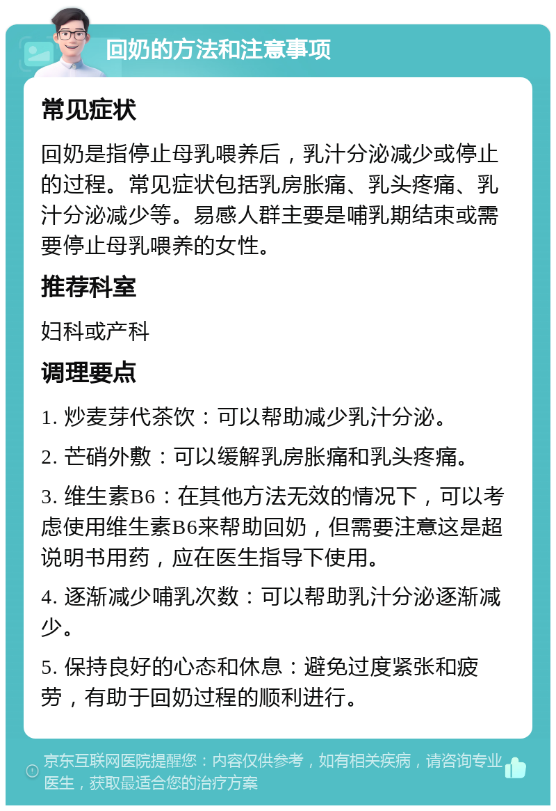 回奶的方法和注意事项 常见症状 回奶是指停止母乳喂养后，乳汁分泌减少或停止的过程。常见症状包括乳房胀痛、乳头疼痛、乳汁分泌减少等。易感人群主要是哺乳期结束或需要停止母乳喂养的女性。 推荐科室 妇科或产科 调理要点 1. 炒麦芽代茶饮：可以帮助减少乳汁分泌。 2. 芒硝外敷：可以缓解乳房胀痛和乳头疼痛。 3. 维生素B6：在其他方法无效的情况下，可以考虑使用维生素B6来帮助回奶，但需要注意这是超说明书用药，应在医生指导下使用。 4. 逐渐减少哺乳次数：可以帮助乳汁分泌逐渐减少。 5. 保持良好的心态和休息：避免过度紧张和疲劳，有助于回奶过程的顺利进行。