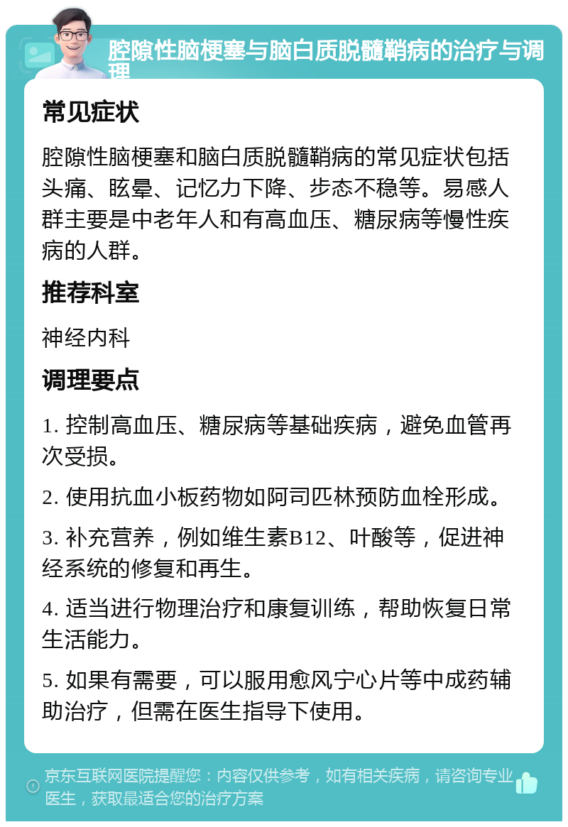 腔隙性脑梗塞与脑白质脱髓鞘病的治疗与调理 常见症状 腔隙性脑梗塞和脑白质脱髓鞘病的常见症状包括头痛、眩晕、记忆力下降、步态不稳等。易感人群主要是中老年人和有高血压、糖尿病等慢性疾病的人群。 推荐科室 神经内科 调理要点 1. 控制高血压、糖尿病等基础疾病，避免血管再次受损。 2. 使用抗血小板药物如阿司匹林预防血栓形成。 3. 补充营养，例如维生素B12、叶酸等，促进神经系统的修复和再生。 4. 适当进行物理治疗和康复训练，帮助恢复日常生活能力。 5. 如果有需要，可以服用愈风宁心片等中成药辅助治疗，但需在医生指导下使用。