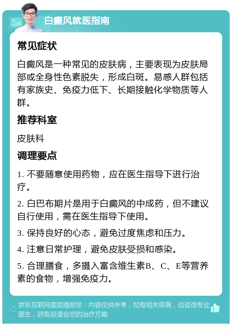 白癜风就医指南 常见症状 白癜风是一种常见的皮肤病，主要表现为皮肤局部或全身性色素脱失，形成白斑。易感人群包括有家族史、免疫力低下、长期接触化学物质等人群。 推荐科室 皮肤科 调理要点 1. 不要随意使用药物，应在医生指导下进行治疗。 2. 白巴布期片是用于白癜风的中成药，但不建议自行使用，需在医生指导下使用。 3. 保持良好的心态，避免过度焦虑和压力。 4. 注意日常护理，避免皮肤受损和感染。 5. 合理膳食，多摄入富含维生素B、C、E等营养素的食物，增强免疫力。