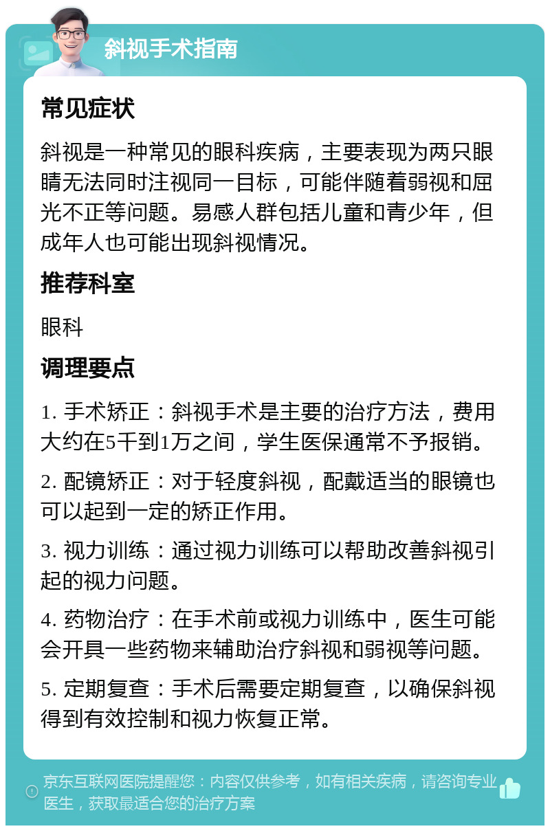 斜视手术指南 常见症状 斜视是一种常见的眼科疾病，主要表现为两只眼睛无法同时注视同一目标，可能伴随着弱视和屈光不正等问题。易感人群包括儿童和青少年，但成年人也可能出现斜视情况。 推荐科室 眼科 调理要点 1. 手术矫正：斜视手术是主要的治疗方法，费用大约在5千到1万之间，学生医保通常不予报销。 2. 配镜矫正：对于轻度斜视，配戴适当的眼镜也可以起到一定的矫正作用。 3. 视力训练：通过视力训练可以帮助改善斜视引起的视力问题。 4. 药物治疗：在手术前或视力训练中，医生可能会开具一些药物来辅助治疗斜视和弱视等问题。 5. 定期复查：手术后需要定期复查，以确保斜视得到有效控制和视力恢复正常。