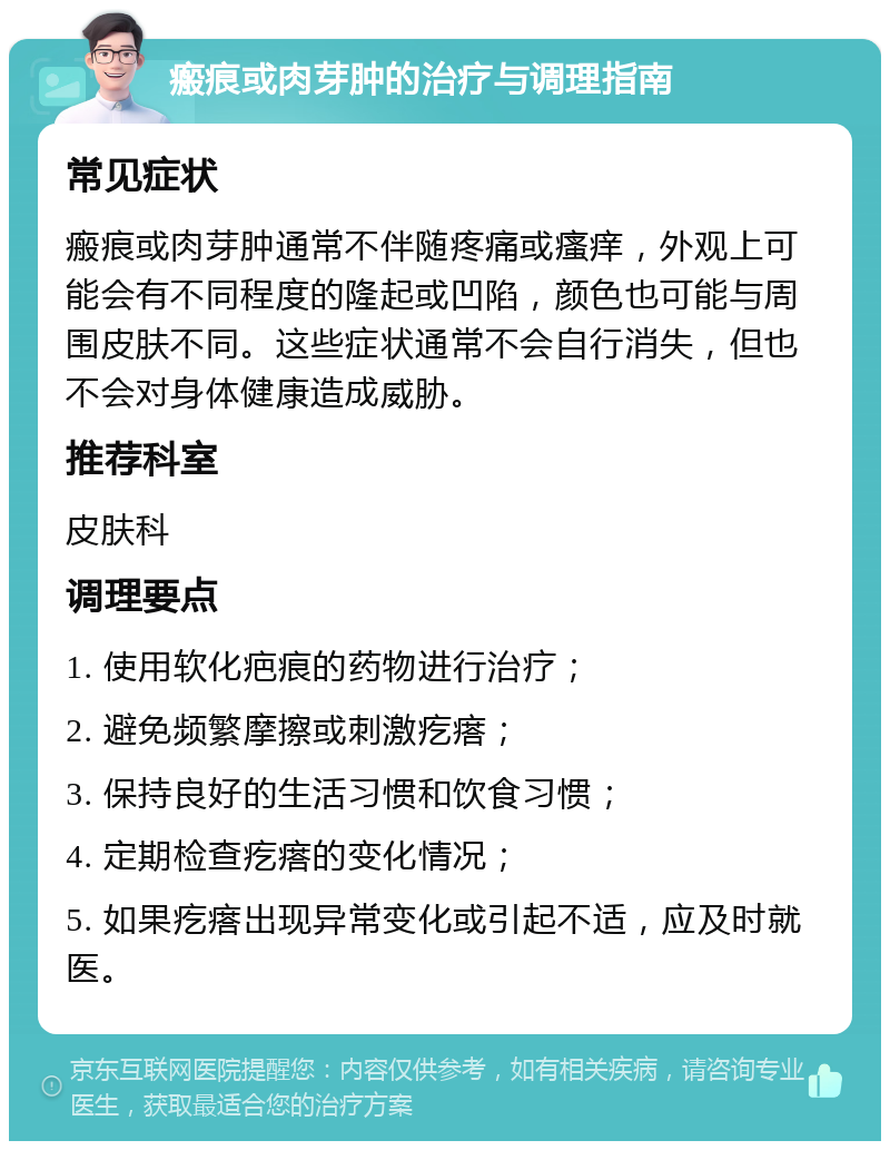 瘢痕或肉芽肿的治疗与调理指南 常见症状 瘢痕或肉芽肿通常不伴随疼痛或瘙痒，外观上可能会有不同程度的隆起或凹陷，颜色也可能与周围皮肤不同。这些症状通常不会自行消失，但也不会对身体健康造成威胁。 推荐科室 皮肤科 调理要点 1. 使用软化疤痕的药物进行治疗； 2. 避免频繁摩擦或刺激疙瘩； 3. 保持良好的生活习惯和饮食习惯； 4. 定期检查疙瘩的变化情况； 5. 如果疙瘩出现异常变化或引起不适，应及时就医。