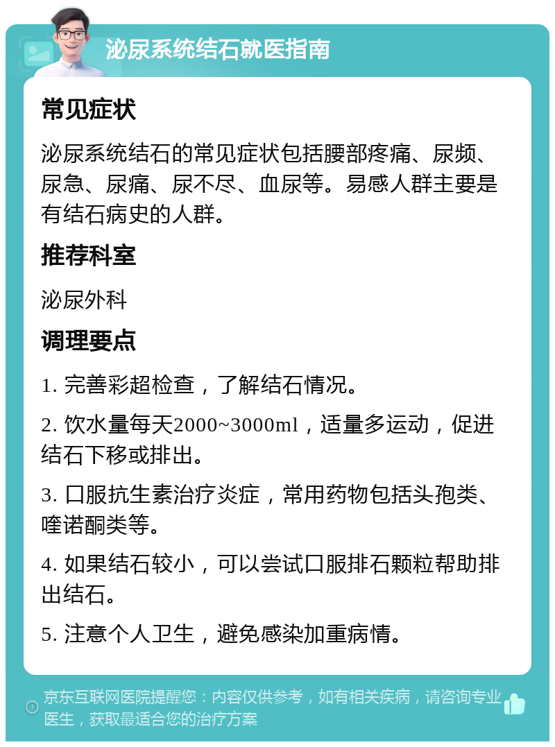 泌尿系统结石就医指南 常见症状 泌尿系统结石的常见症状包括腰部疼痛、尿频、尿急、尿痛、尿不尽、血尿等。易感人群主要是有结石病史的人群。 推荐科室 泌尿外科 调理要点 1. 完善彩超检查，了解结石情况。 2. 饮水量每天2000~3000ml，适量多运动，促进结石下移或排出。 3. 口服抗生素治疗炎症，常用药物包括头孢类、喹诺酮类等。 4. 如果结石较小，可以尝试口服排石颗粒帮助排出结石。 5. 注意个人卫生，避免感染加重病情。