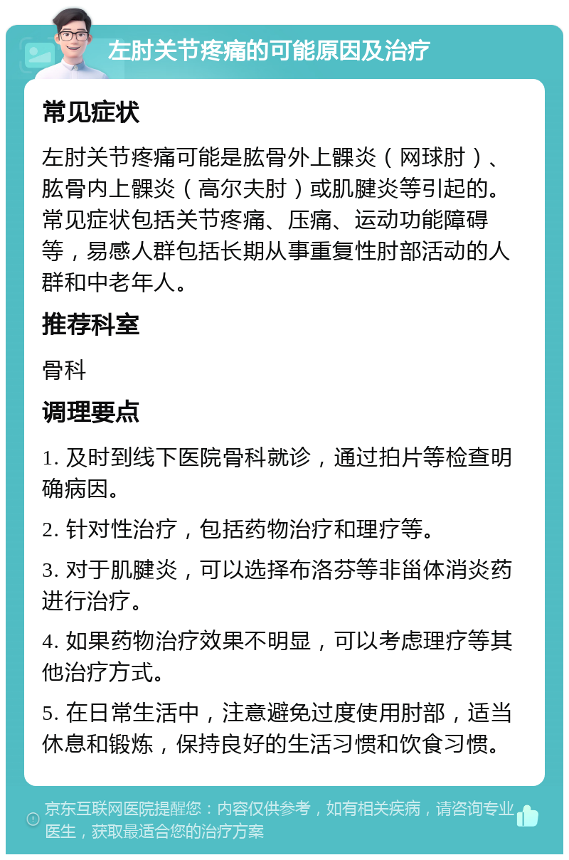 左肘关节疼痛的可能原因及治疗 常见症状 左肘关节疼痛可能是肱骨外上髁炎（网球肘）、肱骨内上髁炎（高尔夫肘）或肌腱炎等引起的。常见症状包括关节疼痛、压痛、运动功能障碍等，易感人群包括长期从事重复性肘部活动的人群和中老年人。 推荐科室 骨科 调理要点 1. 及时到线下医院骨科就诊，通过拍片等检查明确病因。 2. 针对性治疗，包括药物治疗和理疗等。 3. 对于肌腱炎，可以选择布洛芬等非甾体消炎药进行治疗。 4. 如果药物治疗效果不明显，可以考虑理疗等其他治疗方式。 5. 在日常生活中，注意避免过度使用肘部，适当休息和锻炼，保持良好的生活习惯和饮食习惯。