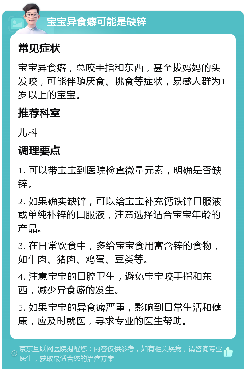 宝宝异食癖可能是缺锌 常见症状 宝宝异食癖，总咬手指和东西，甚至拔妈妈的头发咬，可能伴随厌食、挑食等症状，易感人群为1岁以上的宝宝。 推荐科室 儿科 调理要点 1. 可以带宝宝到医院检查微量元素，明确是否缺锌。 2. 如果确实缺锌，可以给宝宝补充钙铁锌口服液或单纯补锌的口服液，注意选择适合宝宝年龄的产品。 3. 在日常饮食中，多给宝宝食用富含锌的食物，如牛肉、猪肉、鸡蛋、豆类等。 4. 注意宝宝的口腔卫生，避免宝宝咬手指和东西，减少异食癖的发生。 5. 如果宝宝的异食癖严重，影响到日常生活和健康，应及时就医，寻求专业的医生帮助。